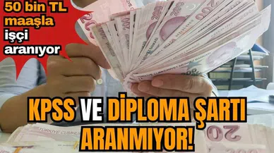 KPSS ve diploma şartı aranmıyor! 50 bin TL maaşla işçi aranıyor