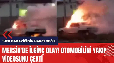 Mersin'de ilginç olay! Otomobilini yakıp videosunu çekti