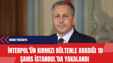 Yerlikaya: İnterpol tarafından kırmızı bültenle aranan 10 şahıs İstanbul’da yakalandı