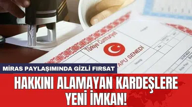 Miras paylaşımında gizli fırsat: Hakkını alamayan kardeşlere yeni imkan!