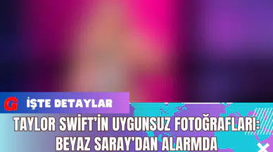 Taylor Swift’in Uygunsuz Fotoğrafları: Beyaz Saray’dan Alarmda