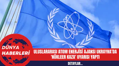 Uluslararası Atom Enerjisi Ajansı Ukrayna’da 'Nükleer Kaza' uyarısı Yaptı