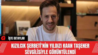 Kızılcık Şerbeti’nin Yıldızı Kaan Taşener Sevgilisiyle Görüntülendi