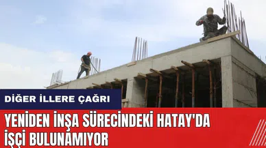 Yeniden inşa sürecindeki Hatay'da işçi bulunamıyor! Diğer illere çağrı
