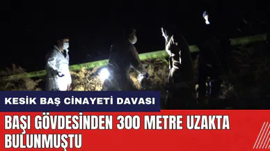 Kesik baş cinay*ti davası! Başı gövdesinden 300 metre uzakta bulunmuştu