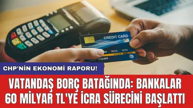 CHP'nin ekonomi raporu! Vatandaş borç batağında: Bankalar 60 milyar TL'ye icra sürecini başlattı