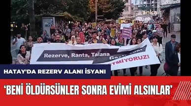 Hatay'da rezerv alanı isyanı: Beni öldürsünler sonra evimi alsınlar