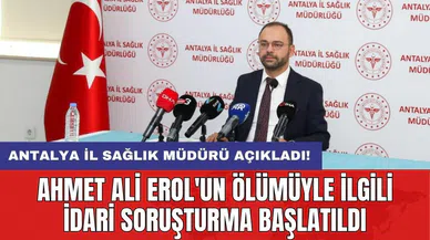 Antalya İl Sağlık Müdürü açıkladı! Ahmet Ali Erol'un ölümüyle ilgili idari soruşturma başlatıldı