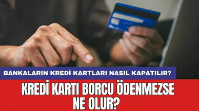 Kredi kartı borcu ödenmezse ne olur? Bankaların kredi kartları nasıl kapatılır?