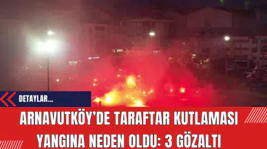 Arnavutköy’de Taraftar Kutlaması Yangına Neden Oldu: 3 Gözaltı