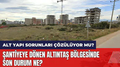 Şantiyeye dönen Altıntaş'ta son durum ne? Alt yapı sorunları çözülüyor mu?