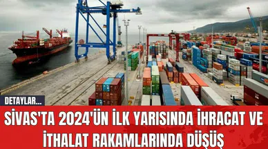 Sivas'ta 2024'ün İlk Yarısında İhracat ve İthalat Rakamlarında Düşüş