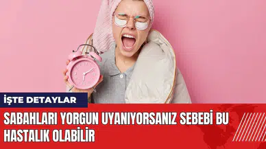 Sabahları yorgun uyanıyorsanız sebebi bu hastalık olabilir