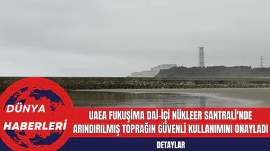UAEA Fukuşima Dai-içi Nükleer Santrali'nde Arındırılmış Toprağın Güvenli Kullanımını Onayladı