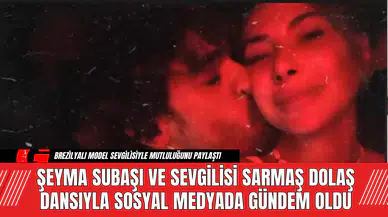 Şeyma Subaşı ve Sevgilisi Sarmaş Dolaş Dansıyla Sosyal Medyada Gündem Oldu