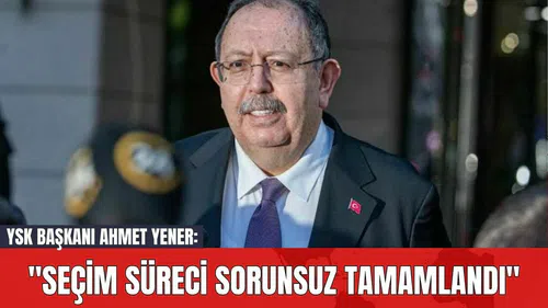 YSK Başkanı Ahmet Yener: "Seçim Süreci Sorunsuz Tamamlandı"