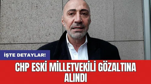 CHP eski milletvekili gözaltına alındı