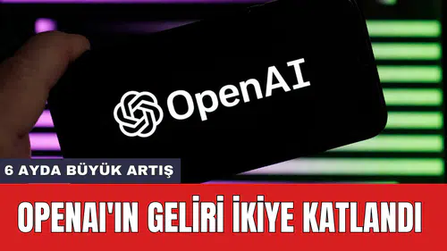 OpenAI'ın geliri ikiye katlandı: 6 ayda büyük artış