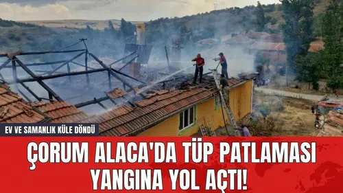 Çorum Alaca'da Tüp Patlaması Yangına Yol Açtı! Ev ve Samanlık Küle Döndü