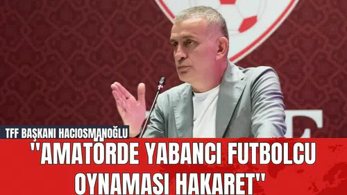 TFF Başkanı Hacıosmanoğlu: "Amatörde Yabancı Futbolcu Oynaması Hakaret"