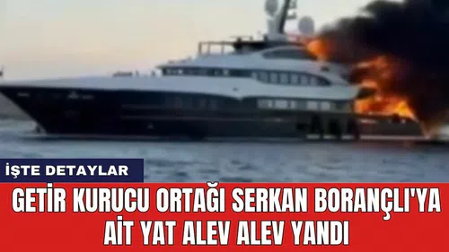 Getir kurucu ortağı Serkan Borançlı'ya ait yat alev alev yandı