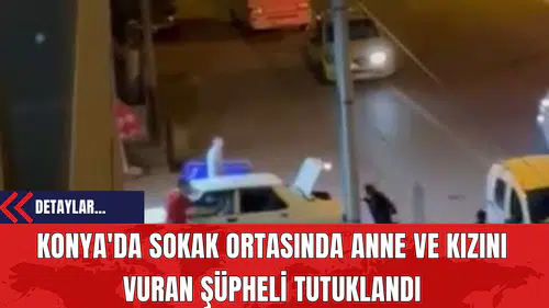 Konya'da Sokak Ortasında Anne ve Kızını Vuran Şüpheli Tutuklandı