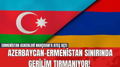 Azerbaycan-Ermenistan Sınırında Gerilim Tırmanıyor! Ermenistan Askerleri Nahçıvan’a Ateş Açtı