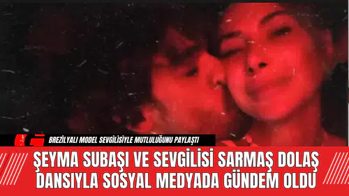 Şeyma Subaşı ve Sevgilisi Sarmaş Dolaş Dansıyla Sosyal Medyada Gündem Oldu