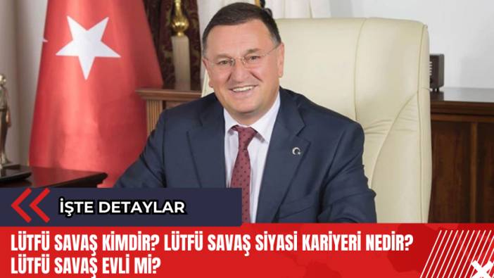 Lütfü Savaş kimdir? Lütfü Savaş siyasi kariyeri nedir? Lütfü Savaş evli mi?