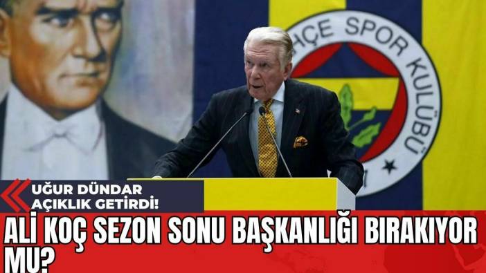 Ali Koç Sezon Sonu Başkanlığı Bırakıyor Mu? Uğur Dündar Açıklık Getirdi!