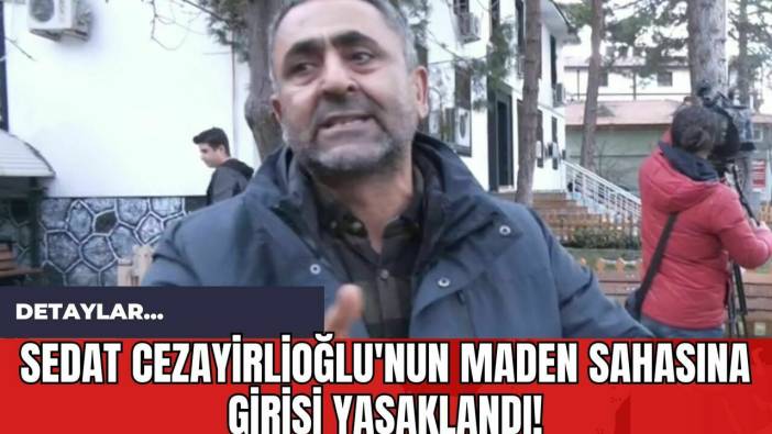 Sedat Cezayirlioğlu'nun Maden Sahasına Girişi Yasaklandı