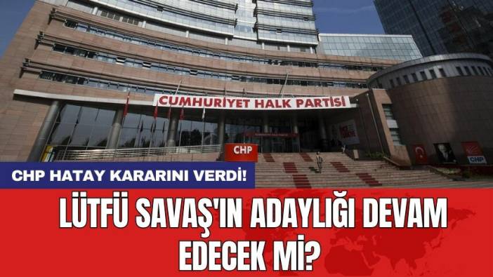 CHP Hatay kararını verdi! Lütfü Savaş'ın adaylığı devam edecek mi?
