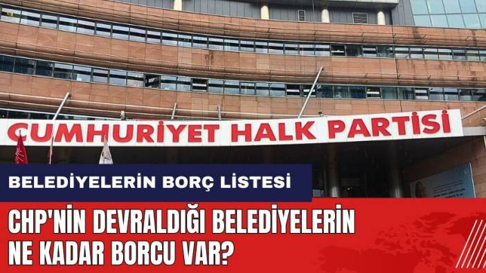 CHP'nin devraldığı belediyelerin ne kadar borcu var? Belediyelerin borç listesi