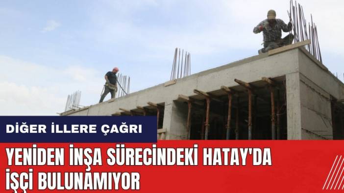 Yeniden inşa sürecindeki Hatay'da işçi bulunamıyor! Diğer illere çağrı