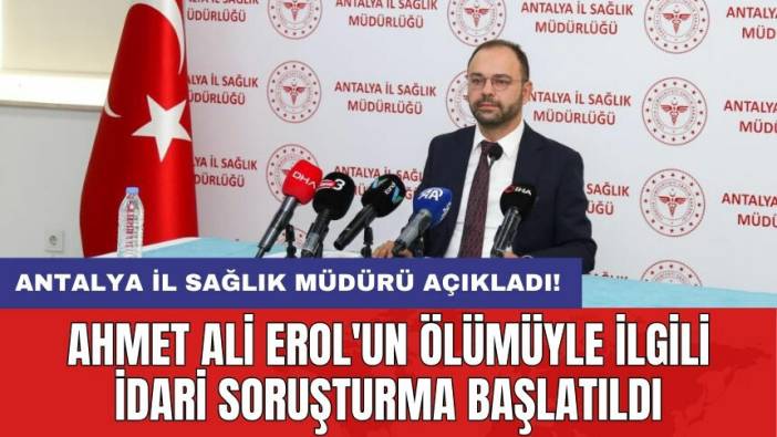 Antalya İl Sağlık Müdürü açıkladı! Ahmet Ali Erol'un ölümüyle ilgili idari soruşturma başlatıldı