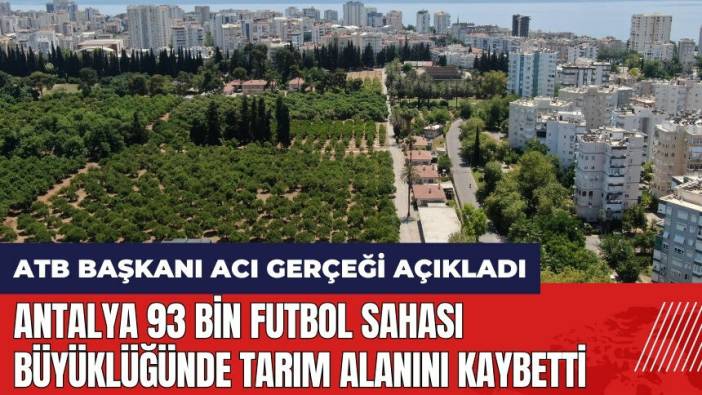 ATB Başkanı acı gerçeği açıkladı: Antalya 93 bin futbol sahası büyüklüğünde tarım alanını kaybetti