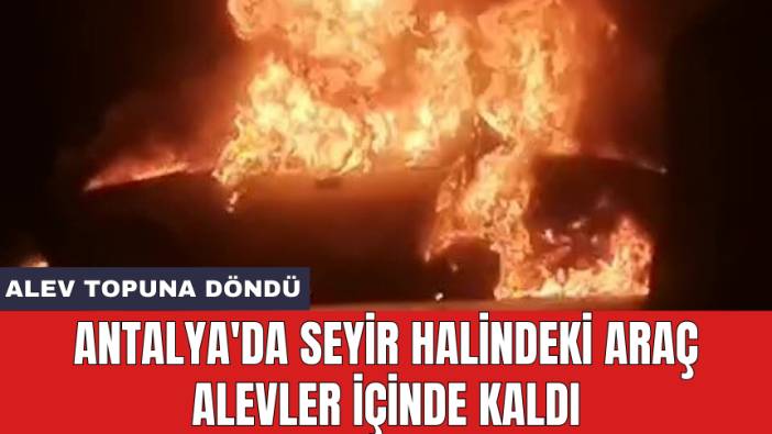 Antalya'da seyir halindeki araç alevler içinde kaldı