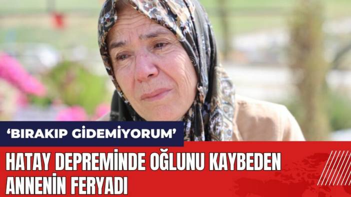 Hatay depreminde oğlunu kaybeden anne: Onu bırakıp bir yere gidemiyorum