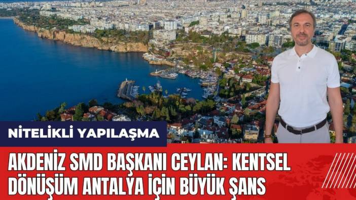 Akdeniz SMD Başkanı Ceylan: Kentsel dönüşüm Antalya için büyük şans