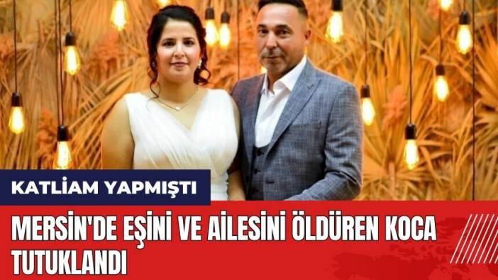 Mersin'de eşini ve ailesini öld*ren koca tutuklandı