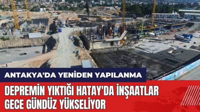 Depremin yıktığı Hatay'da inşaatlar gece gündüz yükseliyor