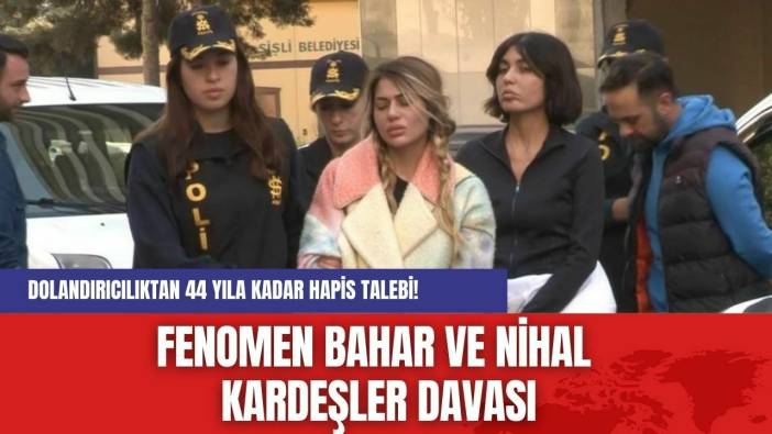 Fenomen Bahar ve Nihal Kardeşler Davası: Dolandırıcılıktan 44 Yıla Kadar Hapis Talebi!