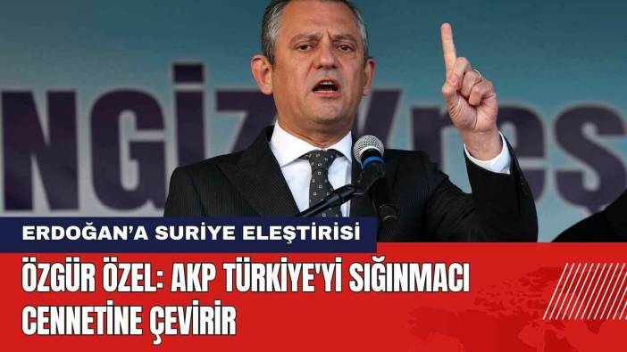 Özgür Özel: AKP Türkiye'yi Sığınmacı Cennetine Çevirir
