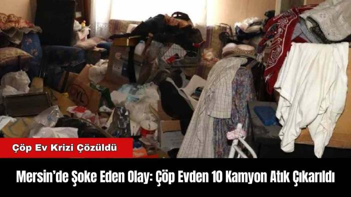 Mersin’de Şoke Eden Olay: Çöp Evden 10 Kamyon Atık Çıkarıldı