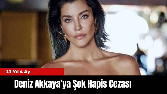 Deniz Akkaya’ya Şok Hapis Cezası: 13 Yıl 4 Ay