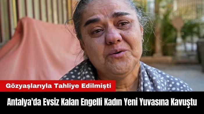 Antalya'da Gözyaşlarıyla Tahliye Edilen Engelli Kadın Yeni Yuvasına Kavuştu