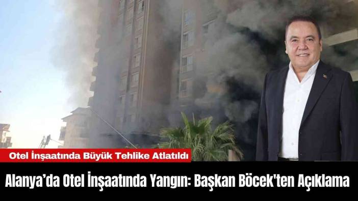 Alanya’da Otel İnşaatında Yangın: Başkan Böcek'ten Açıklama