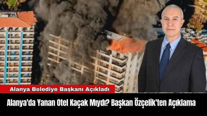 Alanya'da Yanan Otel Kaçak Mıydı? Başkan Özçelik'ten Açıklama