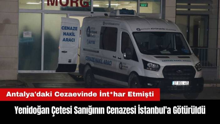 Antalya'da Cezaevinde İnt*har Eden Yenidoğan Çetesi Sanığının Cenazesi İstanbul'a Götürüldü
