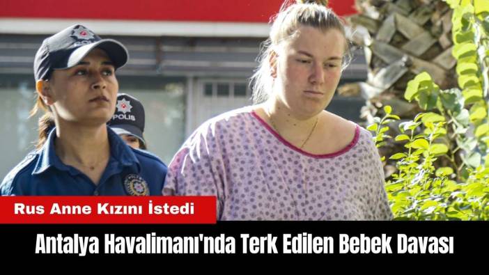 Antalya Havalimanı'nda Terk Edilen Bebek Davası! Rus Anne Kızını İstedi